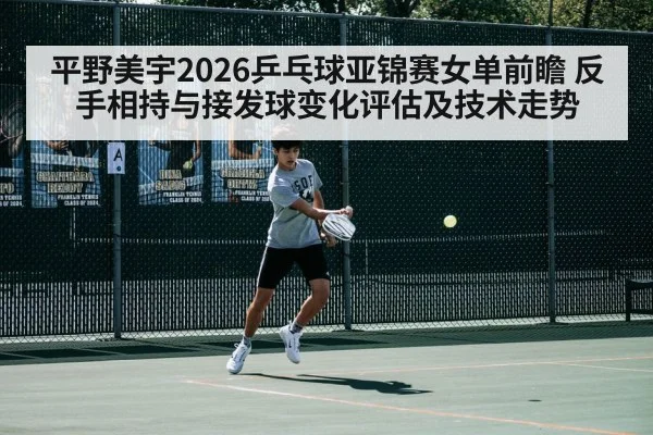 平野美宇2026乒乓球亚锦赛女单前瞻 反手相持与接发球变化评估及技术走势